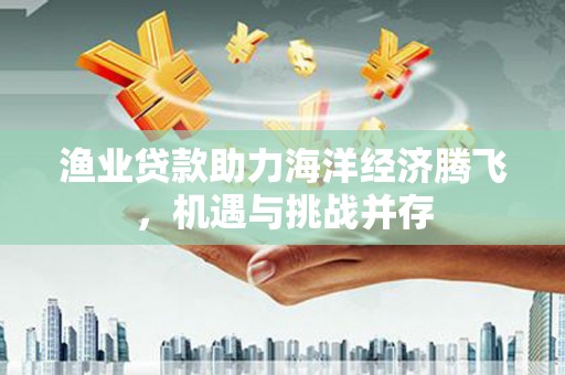 埔心渔业贷款助力海洋经济腾飞，机遇与挑战并存