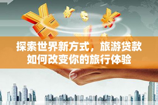 埔心探索世界新方式，旅游贷款如何改变你的旅行体验