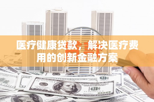 埔心医疗健康贷款，解决医疗费用的创新金融方案