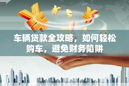 埔心车辆贷款全攻略，如何轻松购车，避免财务陷阱