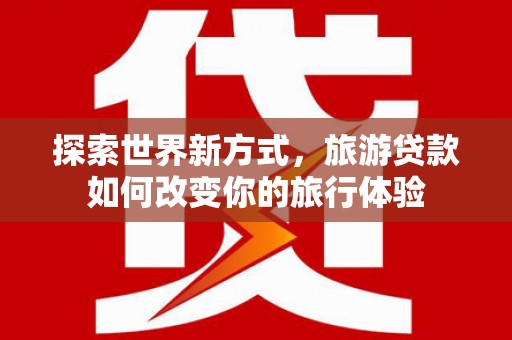 埔心探索世界新方式，旅游贷款如何改变你的旅行体验