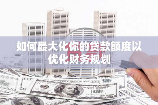 埔心如何最大化你的贷款额度以优化财务规划