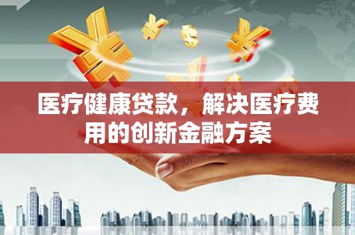 埔心医疗健康贷款，解决医疗费用的创新金融方案