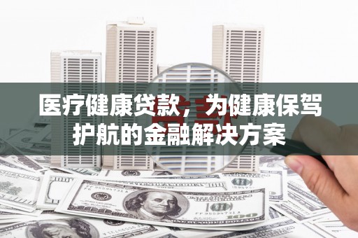 埔心医疗健康贷款，为健康保驾护航的金融解决方案
